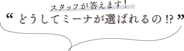 スタッフが答えます！どうしてミーナが選ばれるの!?